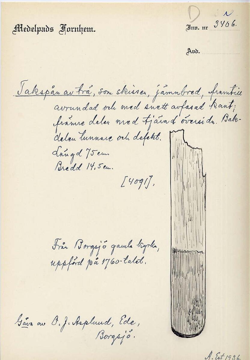 Takspån av trä, som skissen, jämnbrett avrundat nedtill med sned kant. Undre hälften starkt tjärat på översidan. Längd 75 cm. Bredd 14,5 cm. Från Borgsjö gamla kyrka, uppförd på 1760-talet. Gåva av O J Asplund, Ede, Borgsjö. (ur Lappkatalogen, Arvid Enqvist 1936)

