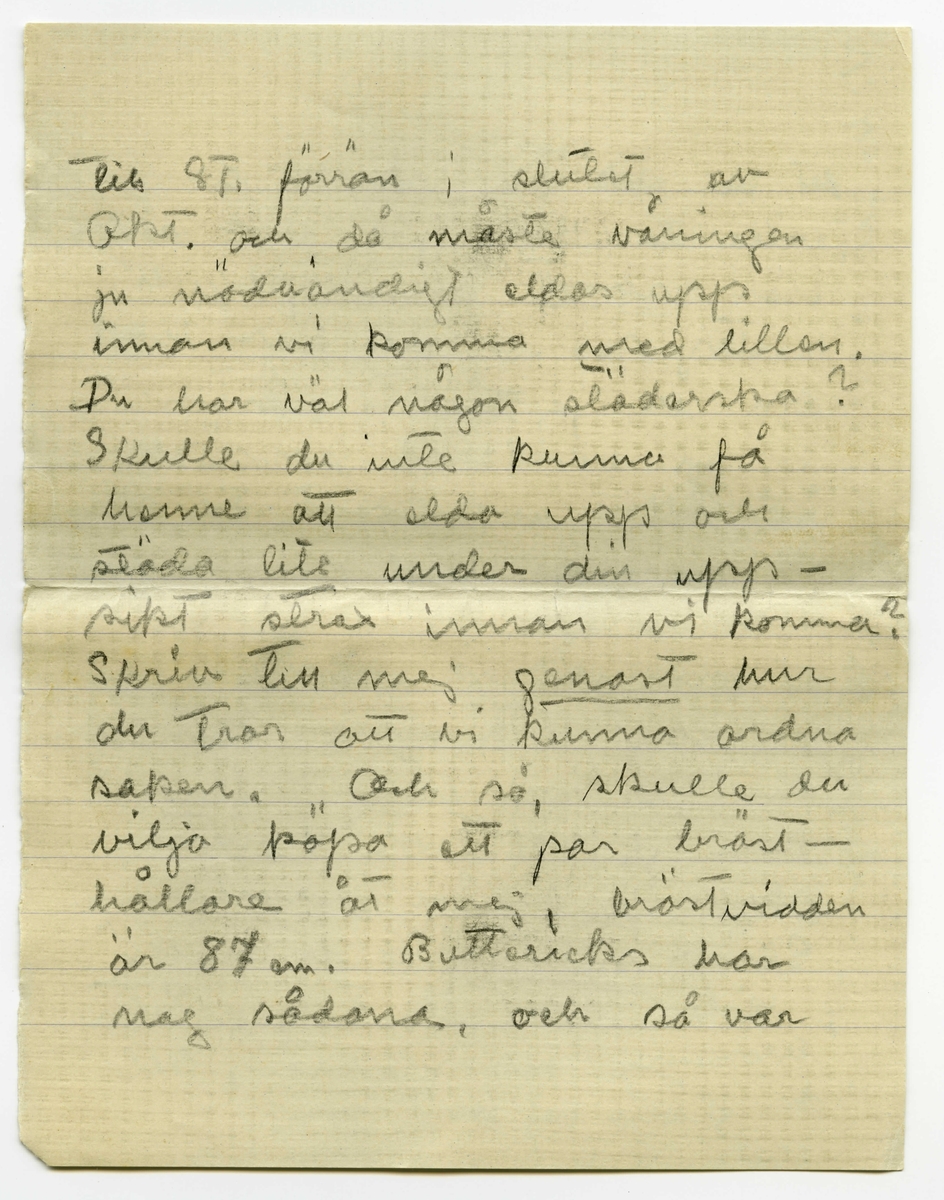Brev 1915-09-28 från Ester Bauer till Carin Cervin-Ellqvist, bestående av sex sidor skrivna på fram- och baksidan av två vikta pappersark. Huvudsaklig skrift handskriven med blyerts.
.
BREVAVSKRIFT:
.
[Sida 1]
Björkudden 28.9 1915
Kära lilla Karin!
Tack innerligt för blommorna och
druvorna du skickade. Svara
mej genast på en fråga: skrev
du brevet på måndagen [understruket: innan] 
du fått [överstruket: mitt] vårt telegram?
Hade du tänkt på mej på sön-
dagen? Jag ligger ännu, ska
ligga allt som allt i 14 dar.
annars är både jag och pysen
fullt krya. Jag låg i plågor
.
[Sida 2]
i 19 timmar, nästan halva tiden
var jag ju sövd, annars hade
jag nog inte stått ut med det.
Kanske något av mej var 
uppe i St. och fladdrade
omkring dej ibland under
söndagen? Jag lär de sista
timmarna ha varit mycket
oregerlig, John måste hålla
mej. Instrumenten var
kokta och dokt. stod redo
att ta barnet med tång -
endast 5 minuter skulle de
vänta till, då inträdde för-
ändring så att dokt. trodde
att det kunde gå naturligt, 
.
[Sida 3]
en timme efter var barnet
föddt. Barnmorskan var
särskilt idiotisk, höll på
att ta’ livet av barnet -
men det är så tråkigt att 
tänka på, jag får tala om det
när jag kommer hem.
Minuten efter barnet kommit
var jag lika pigg och [överstruket: sk] kry
som förut. Och nu är allt
bra och jag är så gränslöst
glad. John är rörande i sin
kärlek till ungen, han
formligen dyrkar honom
han t.o.m. älskar hans
skrik. Han kan sitta i 
.
[Sida 4]
timtals och se på honom
när han sover. John hade
sagt till Wemans att ”strax
när barnet var föddt och
det såg ut att inte kunna
få luft, så hade han tänkt,
”Ester är ju i alla fall räddad,”
men nu skulle han inte
kunna mista honom. Olga
var så rörd att hon grät när 
hon talade om det för mej.
Ja, han har verkligen varit
förtjusande denna tiden.
Det är en sak jag tänker
be dej om, nej två, jo
ser du vi komma nog inte
.
[Sida 5]
till St. förrän i slutet av
Okt. och då måste våningen
ju nödvändigt eldas upp
innan vi komma med lillen.
Du har väl någon städerska?
Skulle du inte kunna få
henne att elda upp och 
städa lite under din upp-
sikt strax innan vi komma?
Skriv till mej [understruket: genast] hur
du tror att vi kunna ordna 
saken. Och så, skulle du
vilja köpa ett par bröst-
hållare åt mej, bröstvidden
är 87 cm. Buttericks har
nog sådana, och så var 
.
[Sida 6]
det en sak till, skulle du
villa ta reda på vad sådan
här [understruket: svart] bomullsplysch
kostar per m. och hur bred 
den är, jag tänkte nästan
sy en vadderad sovsäck
åt lillen av sådant tyg 
att använda vid resan upp.
Älskade lilla Karin gör detta
åt oss och vi ska vara
dej evigt tacksamma. Hur trivs
du i er nya våning? Bra
kan jag väl tro. I vinter
skulle [understruket: jag] behöva värmeledning.
Skriv [understruket: snart] så är du snäll.
Hälsa alla. Din tillgiv. Ester-Lisa
[skrivet på tvären i vänster marginal samt längst ner från ”blommor”: Vi ha fått så gränslöst mycket telegram och blommor och frukter, alla
tycks glädja säj med oss.